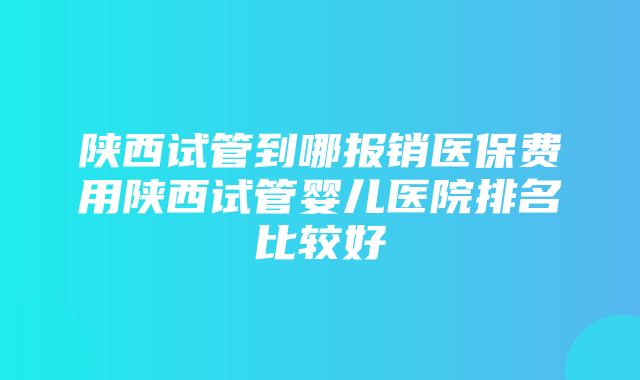 陕西试管到哪报销医保费用陕西试管婴儿医院排名比较好