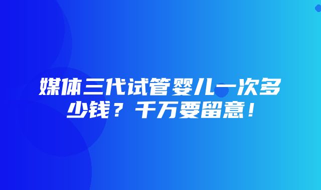 媒体三代试管婴儿一次多少钱？千万要留意！