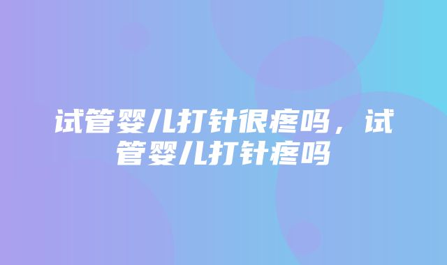 试管婴儿打针很疼吗，试管婴儿打针疼吗