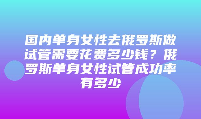 国内单身女性去俄罗斯做试管需要花费多少钱？俄罗斯单身女性试管成功率有多少