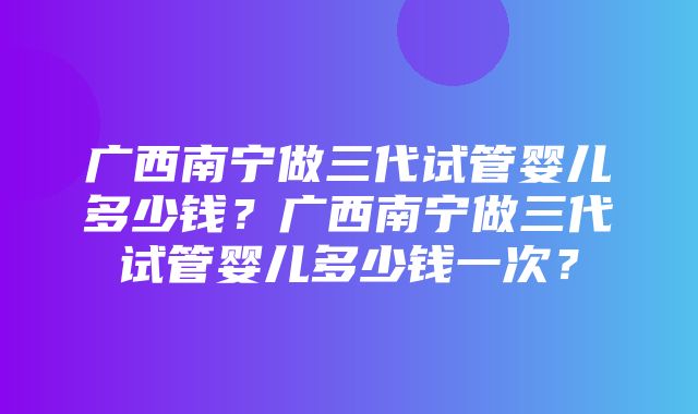 广西南宁做三代试管婴儿多少钱？广西南宁做三代试管婴儿多少钱一次？