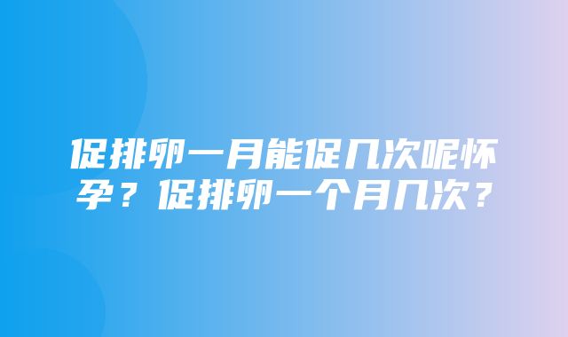 促排卵一月能促几次呢怀孕？促排卵一个月几次？