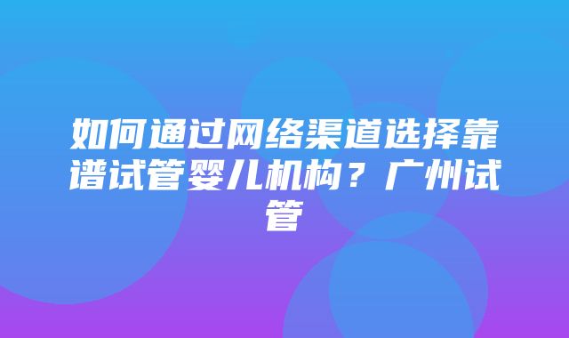 如何通过网络渠道选择靠谱试管婴儿机构？广州试管