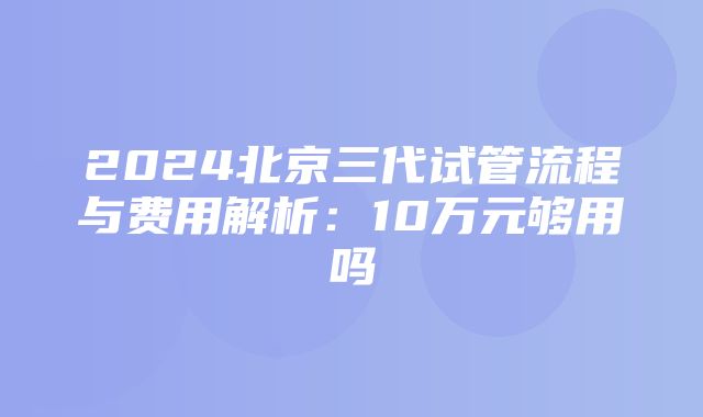 2024北京三代试管流程与费用解析：10万元够用吗