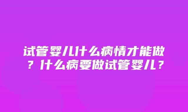 试管婴儿什么病情才能做？什么病要做试管婴儿？