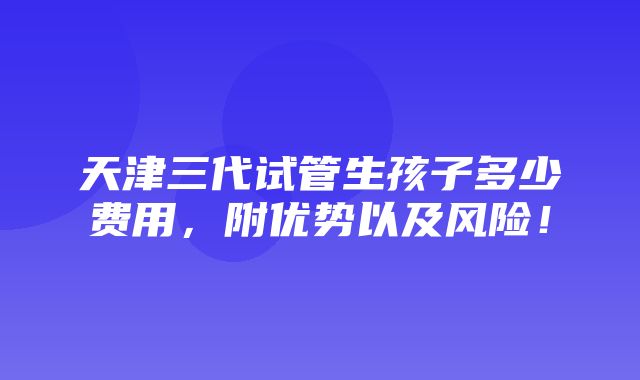 天津三代试管生孩子多少费用，附优势以及风险！