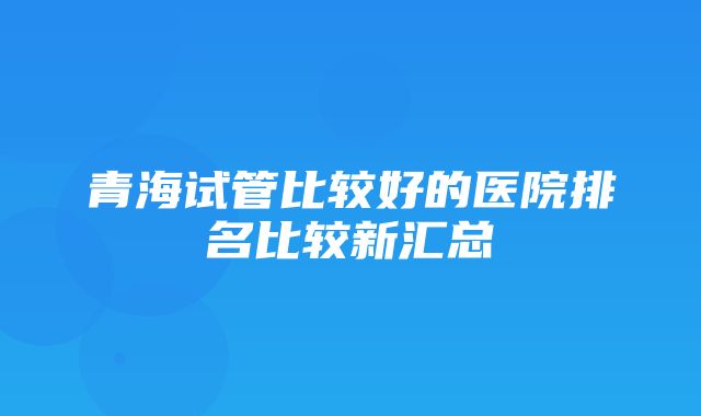 青海试管比较好的医院排名比较新汇总