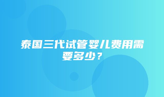 泰国三代试管婴儿费用需要多少？