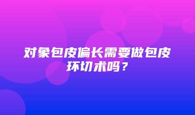 对象包皮偏长需要做包皮环切术吗？