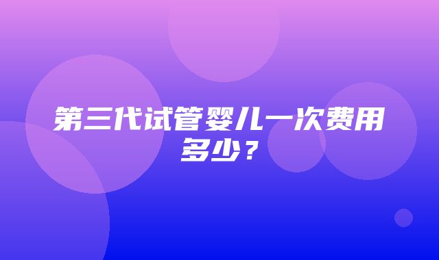 第三代试管婴儿一次费用多少？