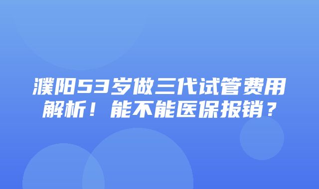 濮阳53岁做三代试管费用解析！能不能医保报销？