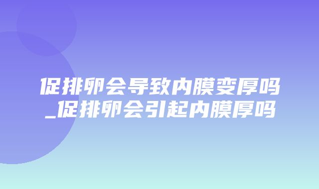 促排卵会导致内膜变厚吗_促排卵会引起内膜厚吗