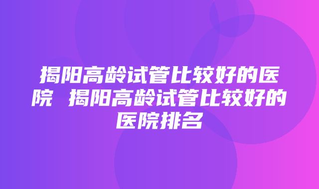 揭阳高龄试管比较好的医院 揭阳高龄试管比较好的医院排名