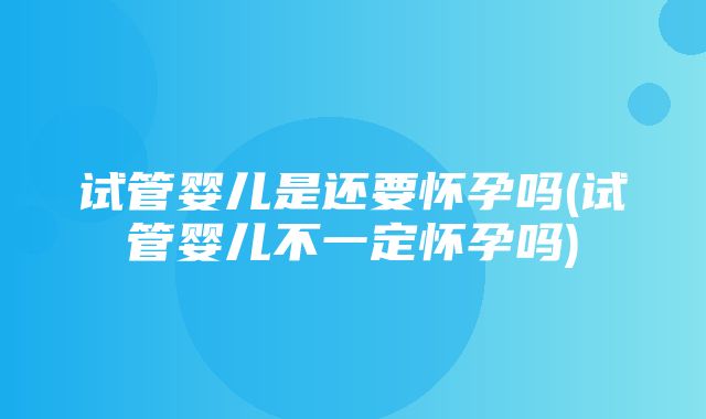 试管婴儿是还要怀孕吗(试管婴儿不一定怀孕吗)