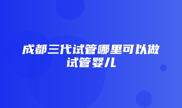 成都三代试管哪里可以做试管婴儿