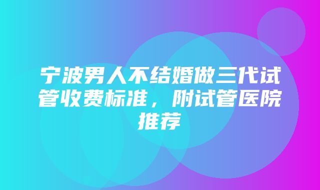 宁波男人不结婚做三代试管收费标准，附试管医院推荐