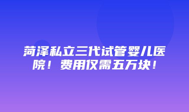 菏泽私立三代试管婴儿医院！费用仅需五万块！