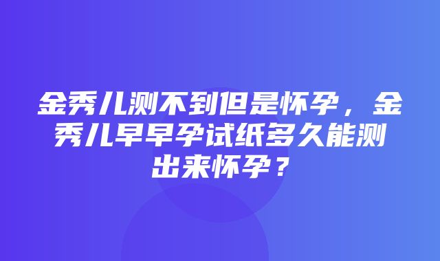 金秀儿测不到但是怀孕，金秀儿早早孕试纸多久能测出来怀孕？