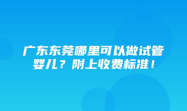 广东东莞哪里可以做试管婴儿？附上收费标准！