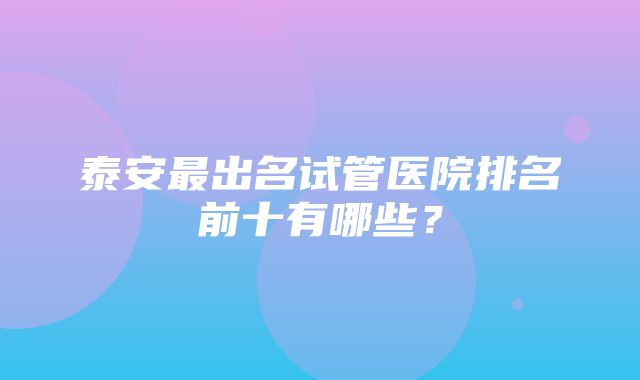 泰安最出名试管医院排名前十有哪些？