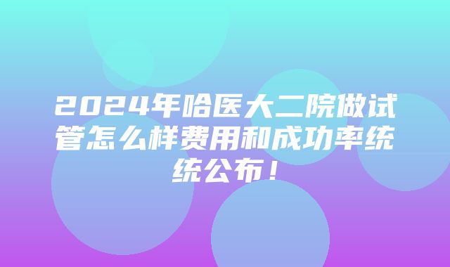 2024年哈医大二院做试管怎么样费用和成功率统统公布！