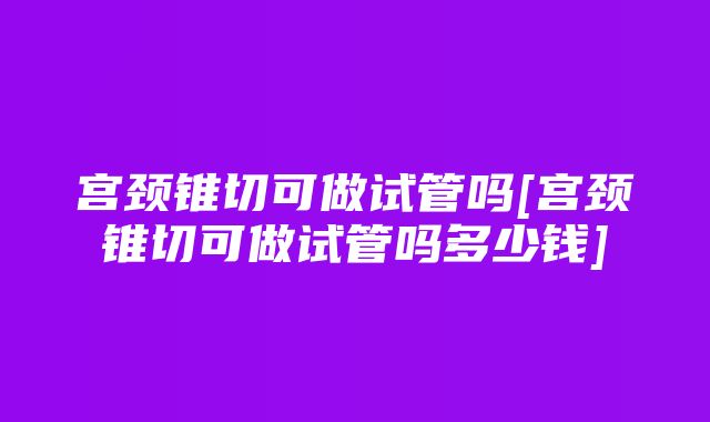 宫颈锥切可做试管吗[宫颈锥切可做试管吗多少钱]