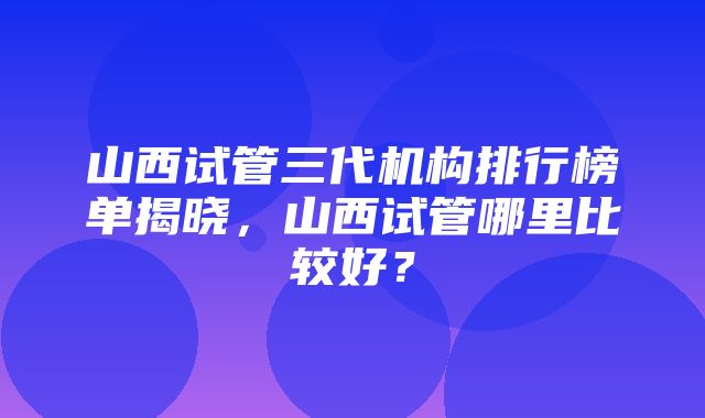 山西试管三代机构排行榜单揭晓，山西试管哪里比较好？