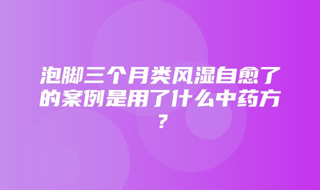 泡脚三个月类风湿自愈了的案例是用了什么中药方？