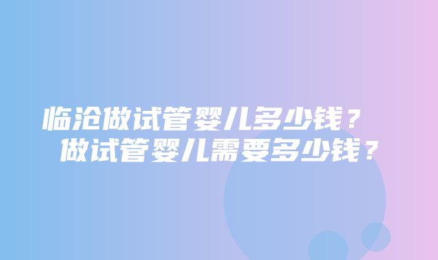 临沧做试管婴儿多少钱？ 做试管婴儿需要多少钱？