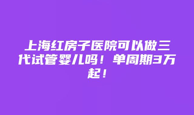 上海红房子医院可以做三代试管婴儿吗！单周期3万起！