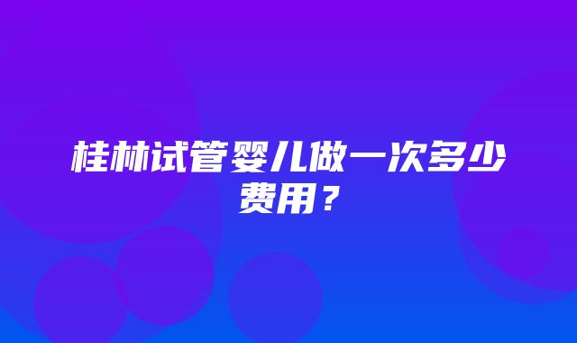 桂林试管婴儿做一次多少费用？