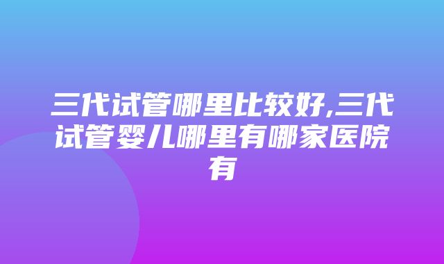 三代试管哪里比较好,三代试管婴儿哪里有哪家医院有