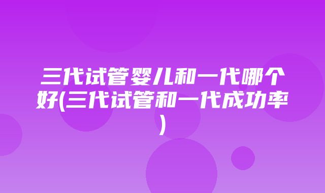 三代试管婴儿和一代哪个好(三代试管和一代成功率)