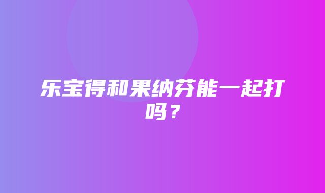 乐宝得和果纳芬能一起打吗？