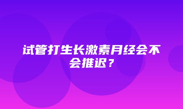 试管打生长激素月经会不会推迟？