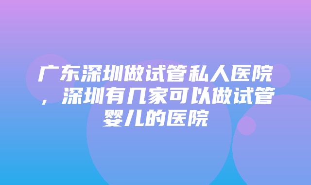 广东深圳做试管私人医院，深圳有几家可以做试管婴儿的医院