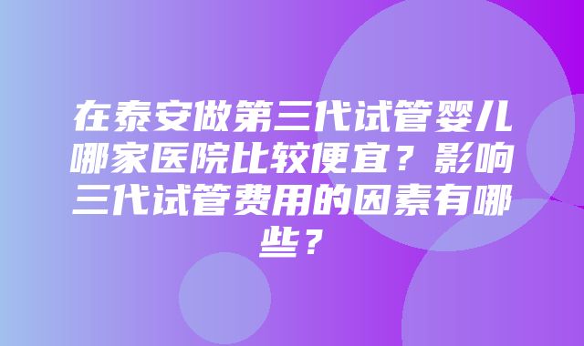 在泰安做第三代试管婴儿哪家医院比较便宜？影响三代试管费用的因素有哪些？