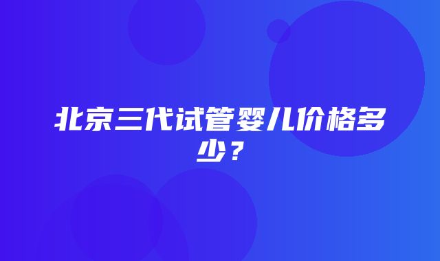 北京三代试管婴儿价格多少？