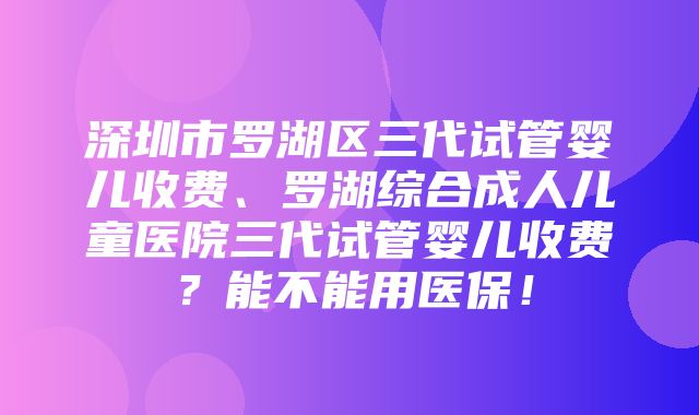 深圳市罗湖区三代试管婴儿收费、罗湖综合成人儿童医院三代试管婴儿收费？能不能用医保！