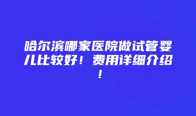 哈尔滨哪家医院做试管婴儿比较好！费用详细介绍！