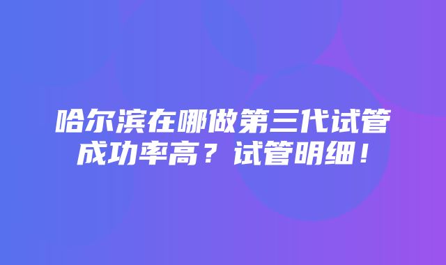 哈尔滨在哪做第三代试管成功率高？试管明细！