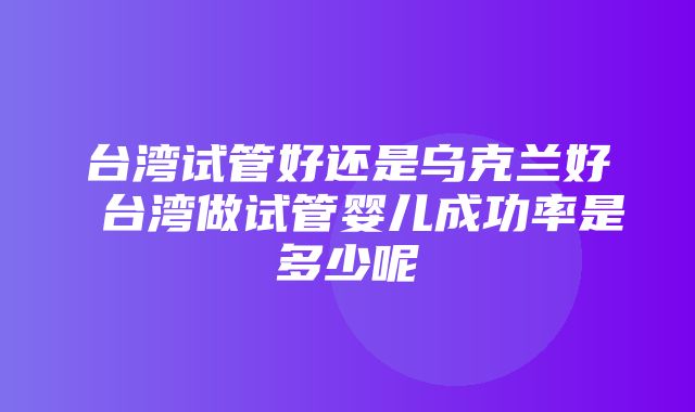 台湾试管好还是乌克兰好 台湾做试管婴儿成功率是多少呢