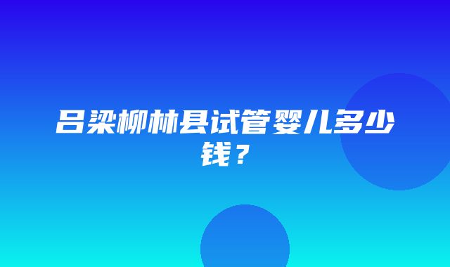 吕梁柳林县试管婴儿多少钱？