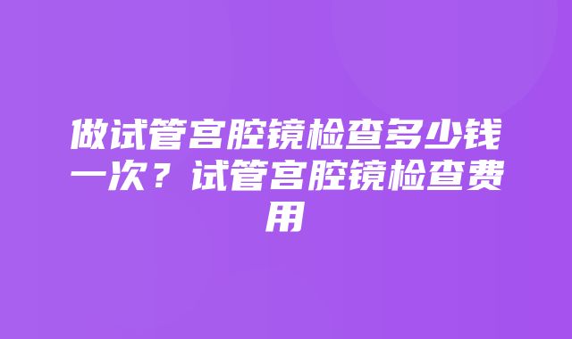 做试管宫腔镜检查多少钱一次？试管宫腔镜检查费用