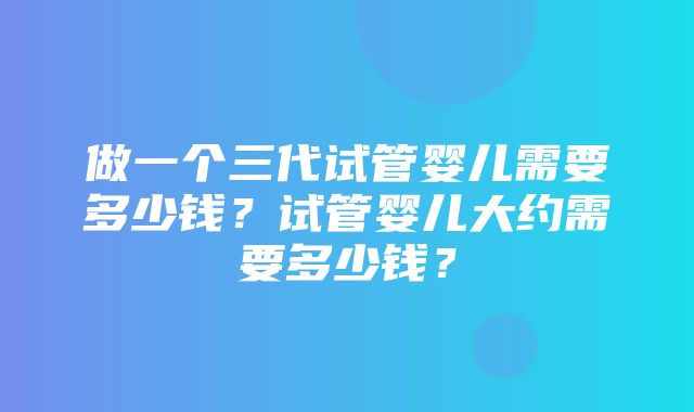 做一个三代试管婴儿需要多少钱？试管婴儿大约需要多少钱？