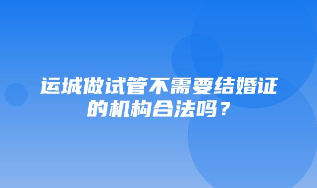 运城做试管不需要结婚证的机构合法吗？