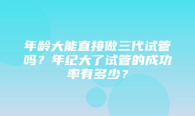 年龄大能直接做三代试管吗？年纪大了试管的成功率有多少？