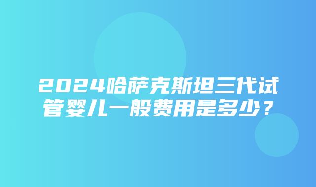 2024哈萨克斯坦三代试管婴儿一般费用是多少？