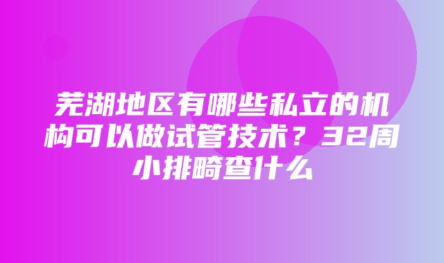 芜湖地区有哪些私立的机构可以做试管技术？32周小排畸查什么