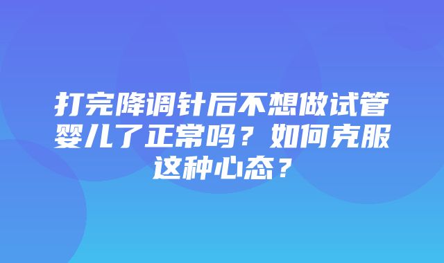 打完降调针后不想做试管婴儿了正常吗？如何克服这种心态？